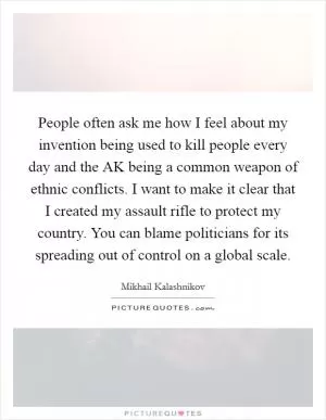 People often ask me how I feel about my invention being used to kill people every day and the AK being a common weapon of ethnic conflicts. I want to make it clear that I created my assault rifle to protect my country. You can blame politicians for its spreading out of control on a global scale Picture Quote #1