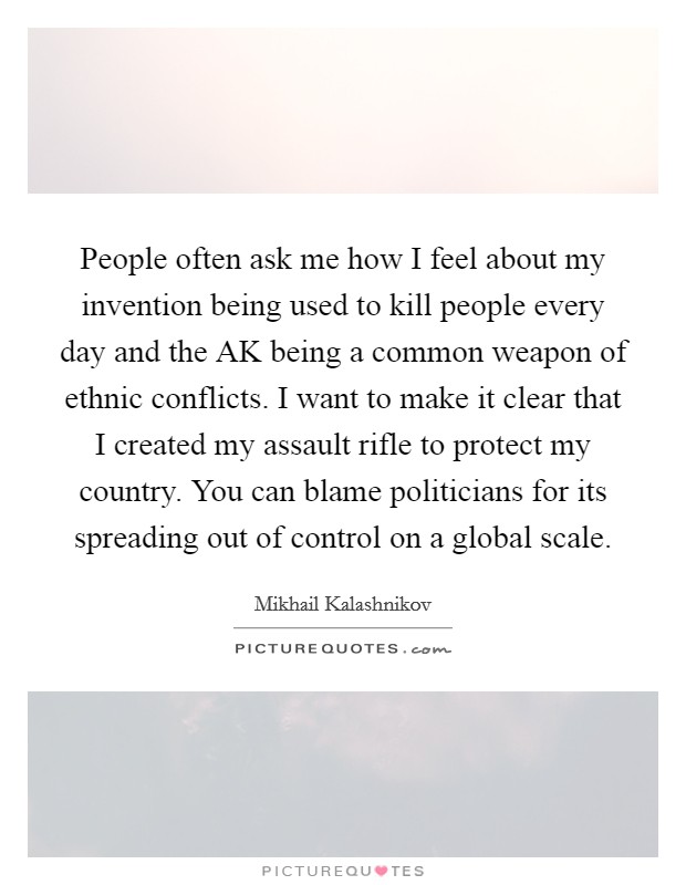 People often ask me how I feel about my invention being used to kill people every day and the AK being a common weapon of ethnic conflicts. I want to make it clear that I created my assault rifle to protect my country. You can blame politicians for its spreading out of control on a global scale. Picture Quote #1