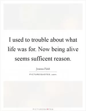 I used to trouble about what life was for. Now being alive seems sufficent reason Picture Quote #1