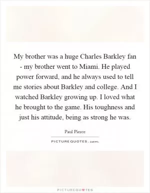 My brother was a huge Charles Barkley fan - my brother went to Miami. He played power forward, and he always used to tell me stories about Barkley and college. And I watched Barkley growing up. I loved what he brought to the game. His toughness and just his attitude, being as strong he was Picture Quote #1