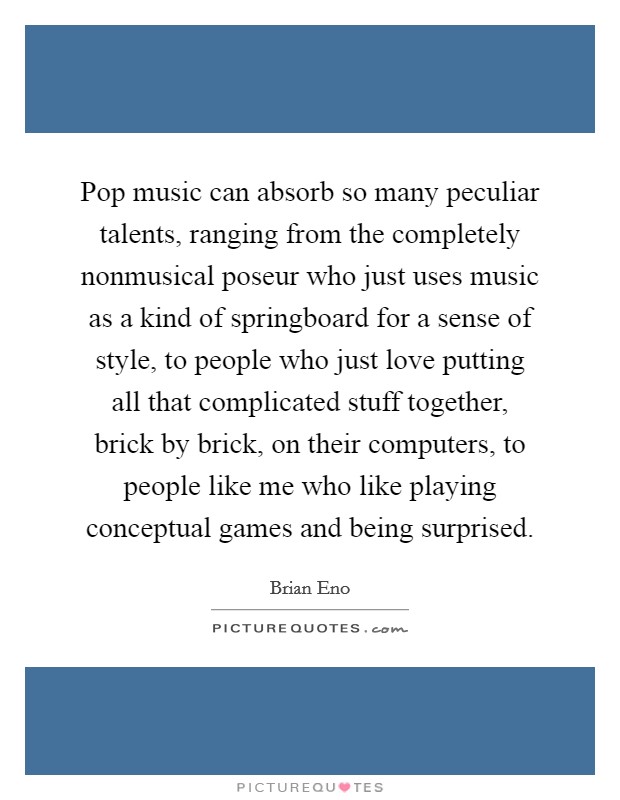 Pop music can absorb so many peculiar talents, ranging from the completely nonmusical poseur who just uses music as a kind of springboard for a sense of style, to people who just love putting all that complicated stuff together, brick by brick, on their computers, to people like me who like playing conceptual games and being surprised. Picture Quote #1