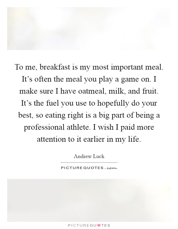 To me, breakfast is my most important meal. It's often the meal you play a game on. I make sure I have oatmeal, milk, and fruit. It's the fuel you use to hopefully do your best, so eating right is a big part of being a professional athlete. I wish I paid more attention to it earlier in my life. Picture Quote #1