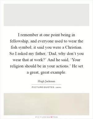 I remember at one point being in fellowship, and everyone used to wear the fish symbol; it said you were a Christian. So I asked my father, ‘Dad, why don’t you wear that at work?’ And he said, ‘Your religion should be in your actions.’ He set a great, great example Picture Quote #1