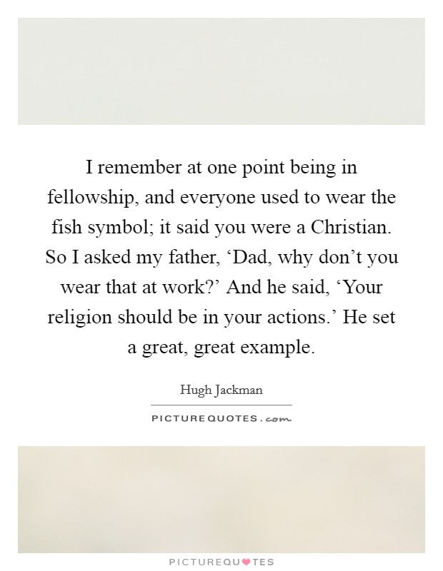 I remember at one point being in fellowship, and everyone used to wear the fish symbol; it said you were a Christian. So I asked my father, ‘Dad, why don't you wear that at work?' And he said, ‘Your religion should be in your actions.' He set a great, great example. Picture Quote #1