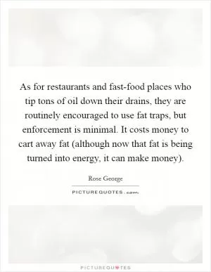 As for restaurants and fast-food places who tip tons of oil down their drains, they are routinely encouraged to use fat traps, but enforcement is minimal. It costs money to cart away fat (although now that fat is being turned into energy, it can make money) Picture Quote #1