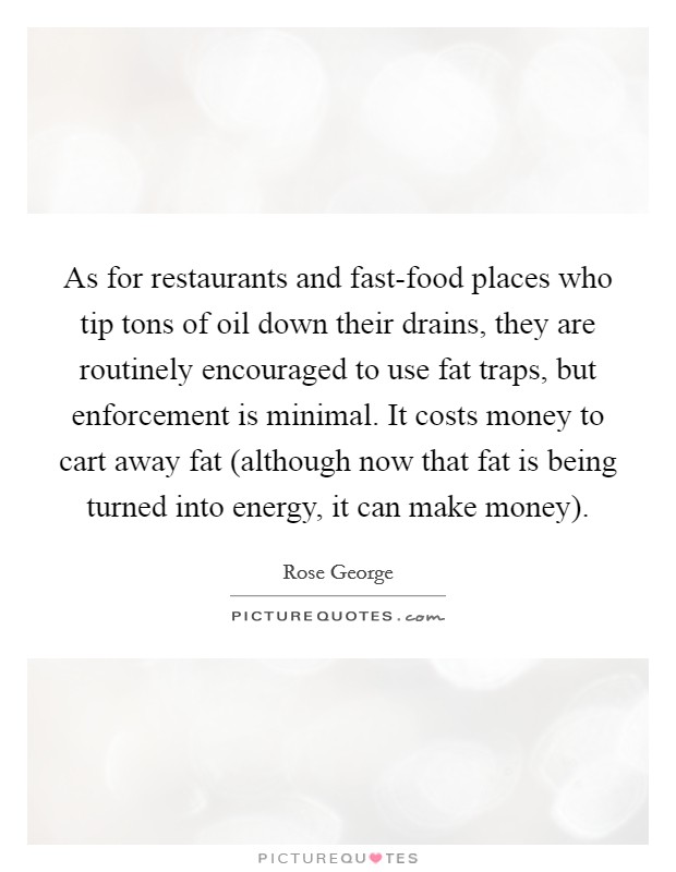 As for restaurants and fast-food places who tip tons of oil down their drains, they are routinely encouraged to use fat traps, but enforcement is minimal. It costs money to cart away fat (although now that fat is being turned into energy, it can make money). Picture Quote #1