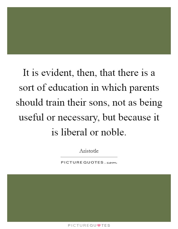 It is evident, then, that there is a sort of education in which parents should train their sons, not as being useful or necessary, but because it is liberal or noble. Picture Quote #1
