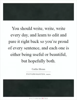 You should write, write, write every day, and learn to edit and pare it right back so you’re proud of every sentence, and each one is either being useful or beautiful, but hopefully both Picture Quote #1