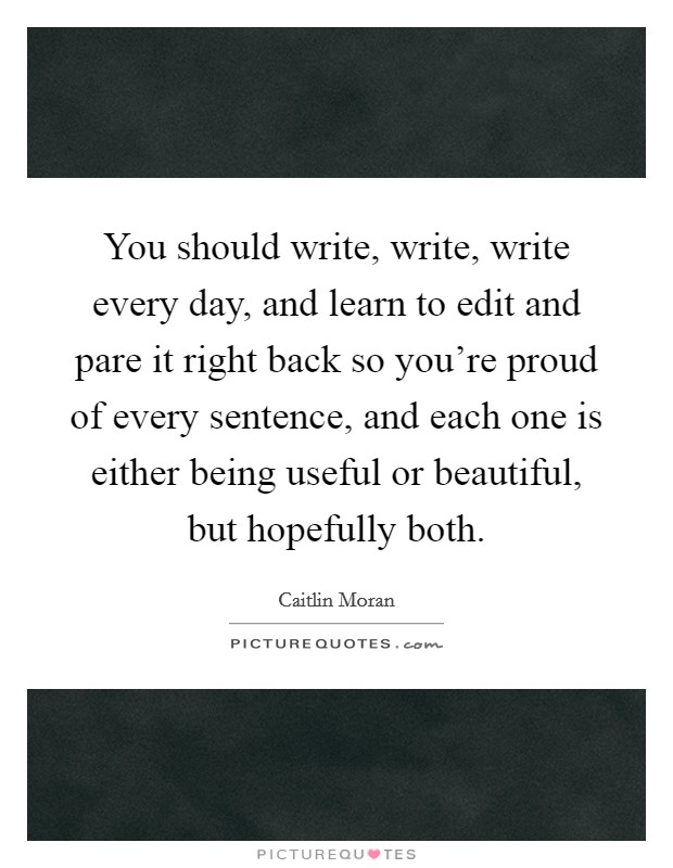 You should write, write, write every day, and learn to edit and pare it right back so you're proud of every sentence, and each one is either being useful or beautiful, but hopefully both. Picture Quote #1