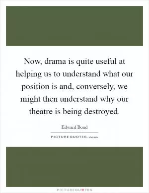 Now, drama is quite useful at helping us to understand what our position is and, conversely, we might then understand why our theatre is being destroyed Picture Quote #1
