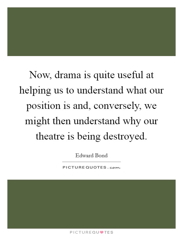 Now, drama is quite useful at helping us to understand what our position is and, conversely, we might then understand why our theatre is being destroyed. Picture Quote #1