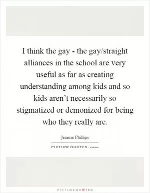 I think the gay - the gay/straight alliances in the school are very useful as far as creating understanding among kids and so kids aren’t necessarily so stigmatized or demonized for being who they really are Picture Quote #1