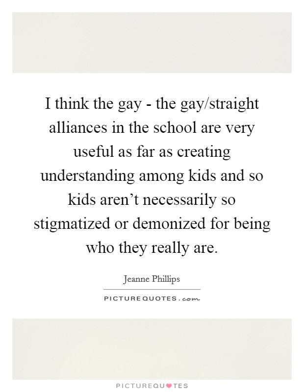 I think the gay - the gay/straight alliances in the school are very useful as far as creating understanding among kids and so kids aren't necessarily so stigmatized or demonized for being who they really are. Picture Quote #1