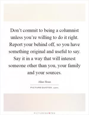 Don’t commit to being a columnist unless you’re willing to do it right. Report your behind off, so you have something original and useful to say. Say it in a way that will interest someone other than you, your family and your sources Picture Quote #1