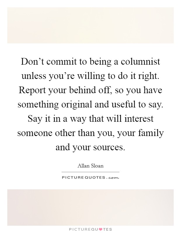 Don't commit to being a columnist unless you're willing to do it right. Report your behind off, so you have something original and useful to say. Say it in a way that will interest someone other than you, your family and your sources. Picture Quote #1