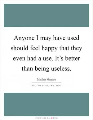 Anyone I may have used should feel happy that they even had a use. It’s better than being useless Picture Quote #1
