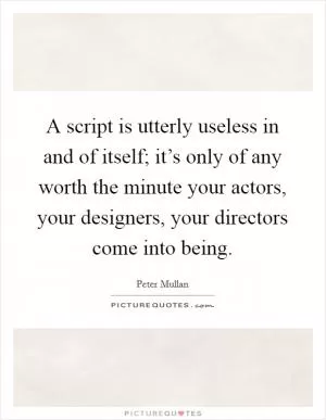 A script is utterly useless in and of itself; it’s only of any worth the minute your actors, your designers, your directors come into being Picture Quote #1
