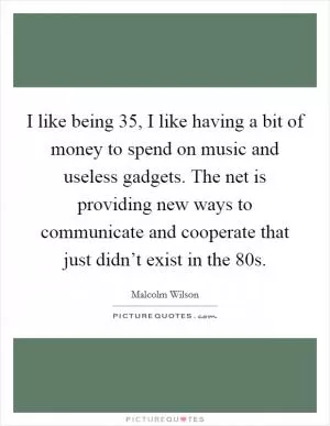 I like being 35, I like having a bit of money to spend on music and useless gadgets. The net is providing new ways to communicate and cooperate that just didn’t exist in the 80s Picture Quote #1