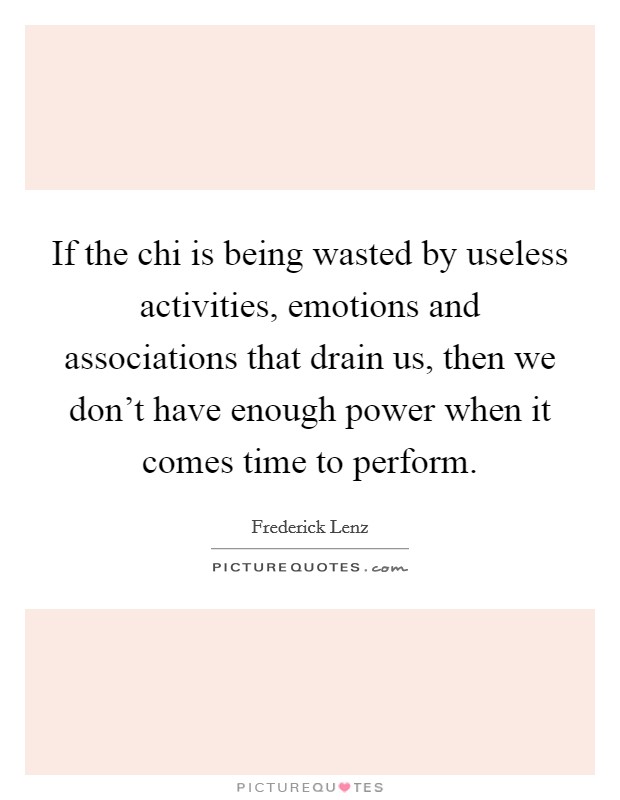 If the chi is being wasted by useless activities, emotions and associations that drain us, then we don't have enough power when it comes time to perform. Picture Quote #1