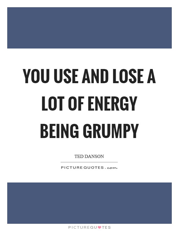You use and lose a lot of energy being grumpy Picture Quote #1