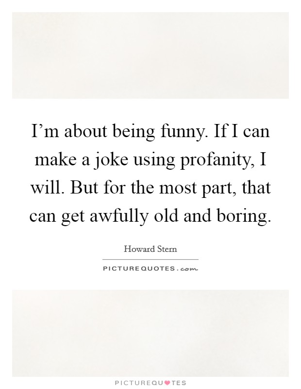 I'm about being funny. If I can make a joke using profanity, I will. But for the most part, that can get awfully old and boring. Picture Quote #1
