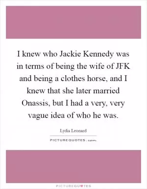 I knew who Jackie Kennedy was in terms of being the wife of JFK and being a clothes horse, and I knew that she later married Onassis, but I had a very, very vague idea of who he was Picture Quote #1