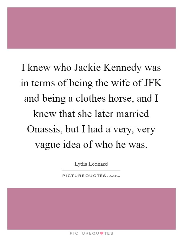 I knew who Jackie Kennedy was in terms of being the wife of JFK and being a clothes horse, and I knew that she later married Onassis, but I had a very, very vague idea of who he was. Picture Quote #1