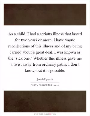 As a child, I had a serious illness that lasted for two years or more. I have vague recollections of this illness and of my being carried about a great deal. I was known as the ‘sick one.’ Whether this illness gave me a twist away from ordinary paths, I don’t know; but it is possible Picture Quote #1
