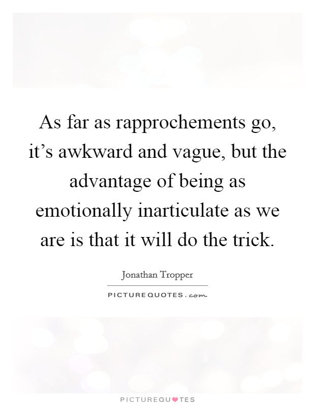 As far as rapprochements go, it's awkward and vague, but the advantage of being as emotionally inarticulate as we are is that it will do the trick. Picture Quote #1