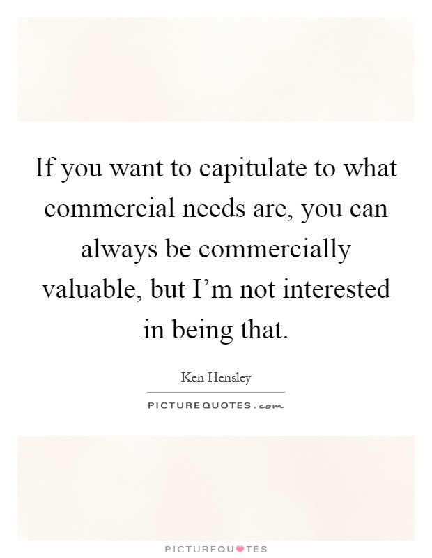 If you want to capitulate to what commercial needs are, you can always be commercially valuable, but I'm not interested in being that. Picture Quote #1