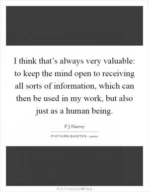 I think that’s always very valuable: to keep the mind open to receiving all sorts of information, which can then be used in my work, but also just as a human being Picture Quote #1