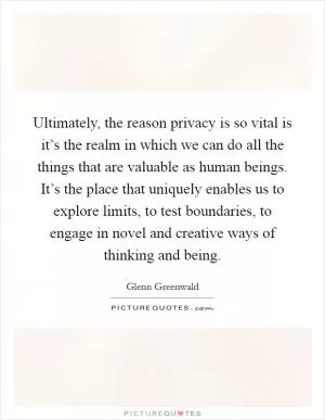 Ultimately, the reason privacy is so vital is it’s the realm in which we can do all the things that are valuable as human beings. It’s the place that uniquely enables us to explore limits, to test boundaries, to engage in novel and creative ways of thinking and being Picture Quote #1