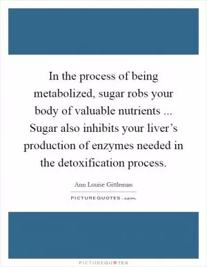 In the process of being metabolized, sugar robs your body of valuable nutrients ... Sugar also inhibits your liver’s production of enzymes needed in the detoxification process Picture Quote #1