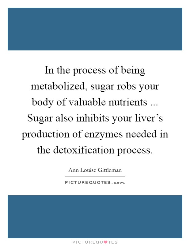 In the process of being metabolized, sugar robs your body of valuable nutrients ... Sugar also inhibits your liver's production of enzymes needed in the detoxification process. Picture Quote #1