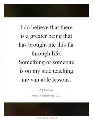 I do believe that there is a greater being that has brought me this far through life. Something or someone is on my side teaching me valuable lessons Picture Quote #1