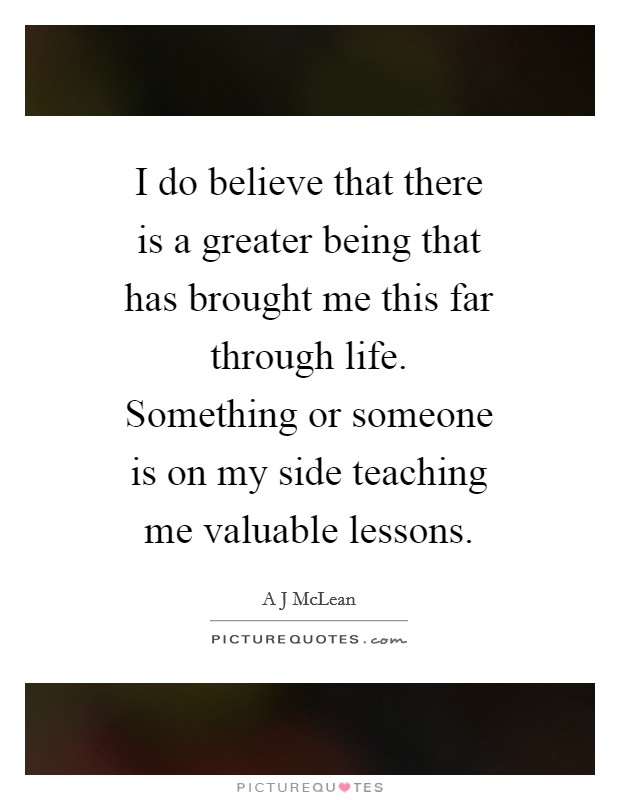 I do believe that there is a greater being that has brought me this far through life. Something or someone is on my side teaching me valuable lessons. Picture Quote #1
