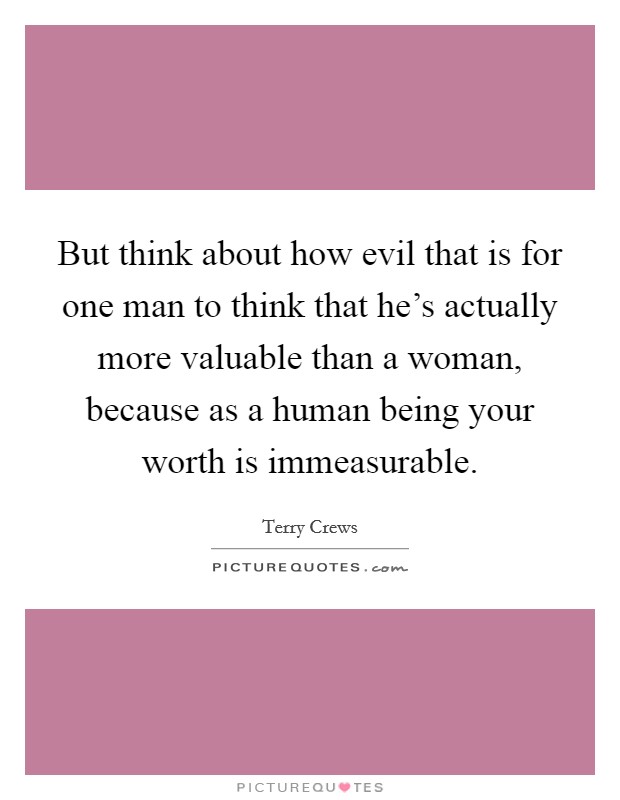 But think about how evil that is for one man to think that he's actually more valuable than a woman, because as a human being your worth is immeasurable. Picture Quote #1