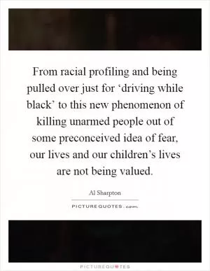 From racial profiling and being pulled over just for ‘driving while black’ to this new phenomenon of killing unarmed people out of some preconceived idea of fear, our lives and our children’s lives are not being valued Picture Quote #1