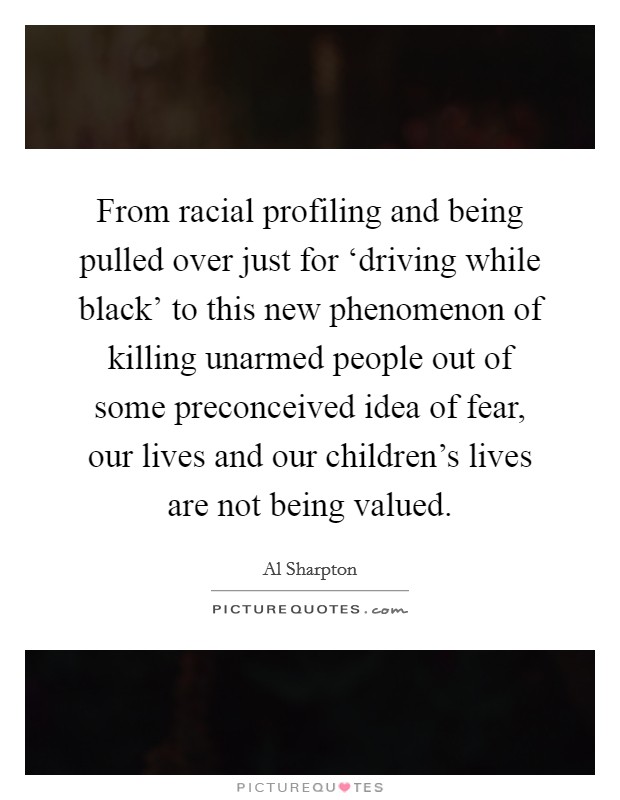 From racial profiling and being pulled over just for ‘driving while black' to this new phenomenon of killing unarmed people out of some preconceived idea of fear, our lives and our children's lives are not being valued. Picture Quote #1