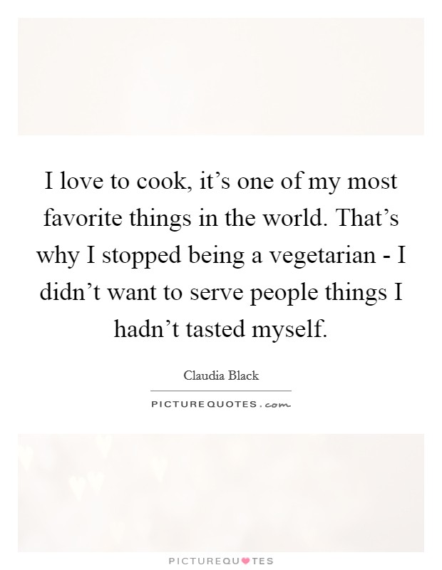 I love to cook, it's one of my most favorite things in the world. That's why I stopped being a vegetarian - I didn't want to serve people things I hadn't tasted myself. Picture Quote #1