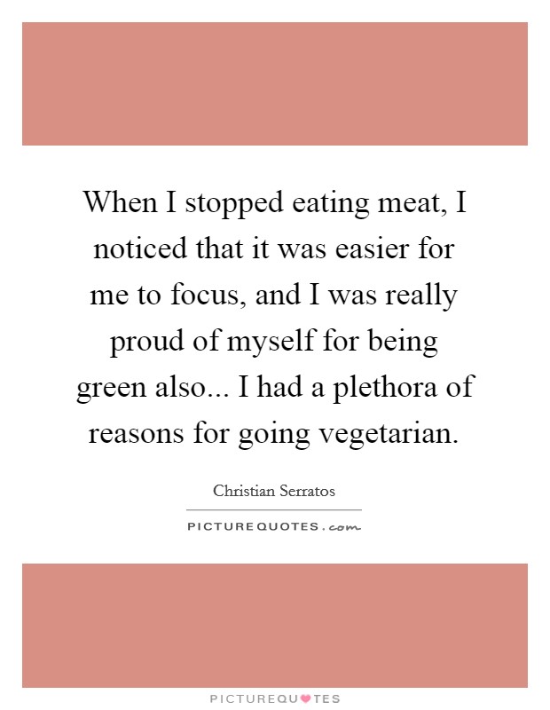 When I stopped eating meat, I noticed that it was easier for me to focus, and I was really proud of myself for being green also... I had a plethora of reasons for going vegetarian. Picture Quote #1