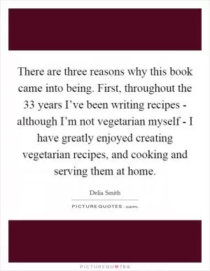 There are three reasons why this book came into being. First, throughout the 33 years I’ve been writing recipes - although I’m not vegetarian myself - I have greatly enjoyed creating vegetarian recipes, and cooking and serving them at home Picture Quote #1