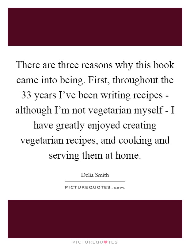 There are three reasons why this book came into being. First, throughout the 33 years I've been writing recipes - although I'm not vegetarian myself - I have greatly enjoyed creating vegetarian recipes, and cooking and serving them at home. Picture Quote #1