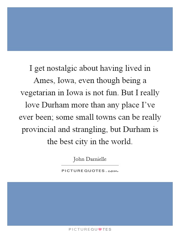 I get nostalgic about having lived in Ames, Iowa, even though being a vegetarian in Iowa is not fun. But I really love Durham more than any place I've ever been; some small towns can be really provincial and strangling, but Durham is the best city in the world. Picture Quote #1