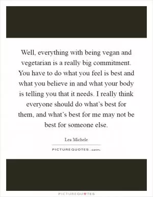 Well, everything with being vegan and vegetarian is a really big commitment. You have to do what you feel is best and what you believe in and what your body is telling you that it needs. I really think everyone should do what’s best for them, and what’s best for me may not be best for someone else Picture Quote #1
