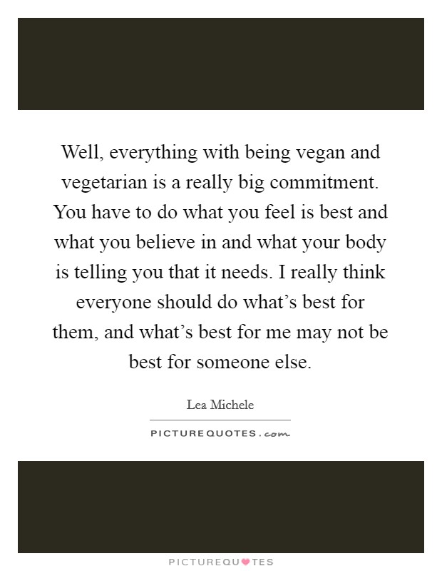 Well, everything with being vegan and vegetarian is a really big commitment. You have to do what you feel is best and what you believe in and what your body is telling you that it needs. I really think everyone should do what's best for them, and what's best for me may not be best for someone else. Picture Quote #1