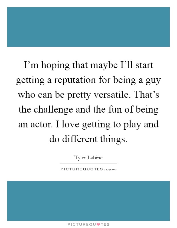I'm hoping that maybe I'll start getting a reputation for being a guy who can be pretty versatile. That's the challenge and the fun of being an actor. I love getting to play and do different things. Picture Quote #1