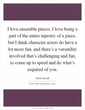 I love ensemble pieces, I love being a part of the entire tapestry of a piece, but I think character actors do have a lot more fun, and there’s a versatility involved that’s challenging and fun, to come up to speed and do what’s required of you Picture Quote #1