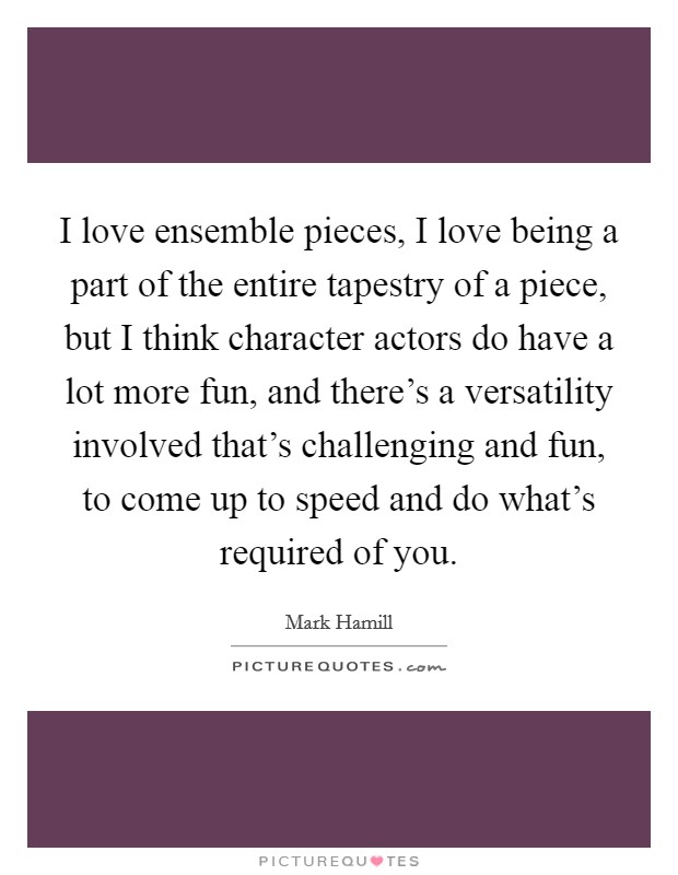 I love ensemble pieces, I love being a part of the entire tapestry of a piece, but I think character actors do have a lot more fun, and there's a versatility involved that's challenging and fun, to come up to speed and do what's required of you. Picture Quote #1