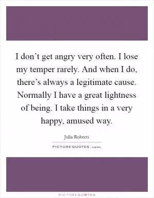 I don’t get angry very often. I lose my temper rarely. And when I do, there’s always a legitimate cause. Normally I have a great lightness of being. I take things in a very happy, amused way Picture Quote #1